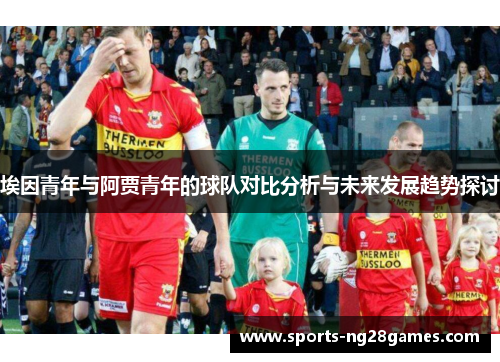埃因青年与阿贾青年的球队对比分析与未来发展趋势探讨 埃因青年与阿贾青年的球队对比分析与未来发展趋势探讨