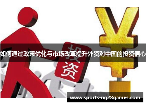 如何通过政策优化与市场改革提升外资对中国的投资信心 如何通过政策优化与市场改革提升外资对中国的投资信心